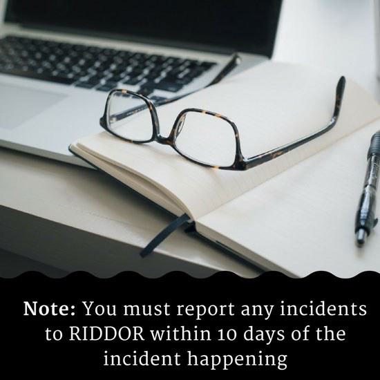 Note: You must report any incidents to RIDDOR within 10 days of the incident happening Note: You must report any incidents to RIDDOR within 10 days of the incident happening